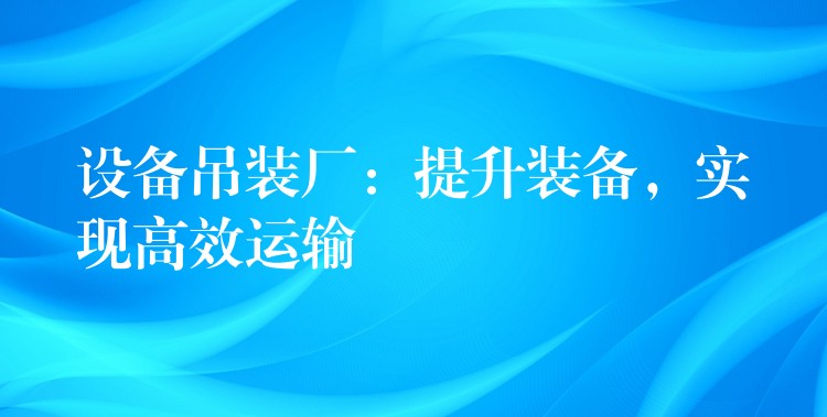 設(shè)備吊裝廠：提升裝備，實現(xiàn)高效運輸