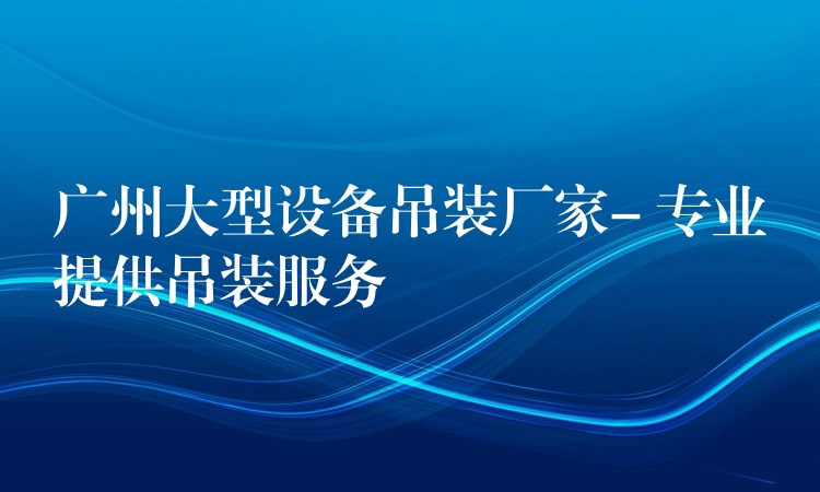 廣州大型設(shè)備吊裝廠家- 專業(yè)提供吊裝服務(wù)