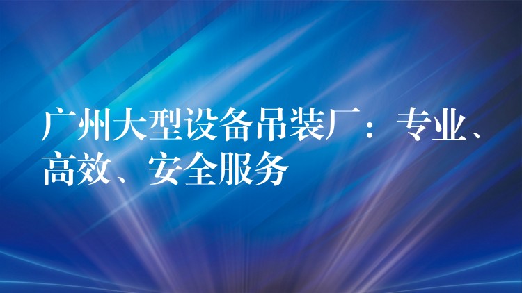 廣州大型設(shè)備吊裝廠：專業(yè)、高效、安全服務(wù)