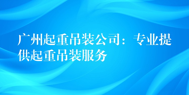 廣州起重吊裝公司：專業(yè)提供起重吊裝服務(wù)