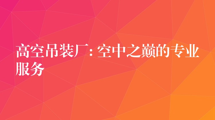 高空吊裝廠: 空中之巔的專業(yè)服務