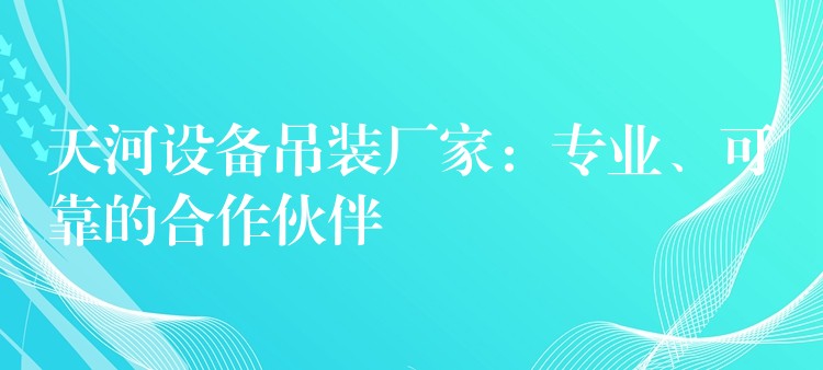 天河設(shè)備吊裝廠家：專(zhuān)業(yè)、可靠的合作伙伴