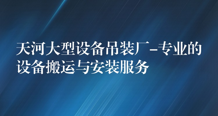 天河大型設(shè)備吊裝廠-專業(yè)的設(shè)備搬運(yùn)與安裝服務(wù)