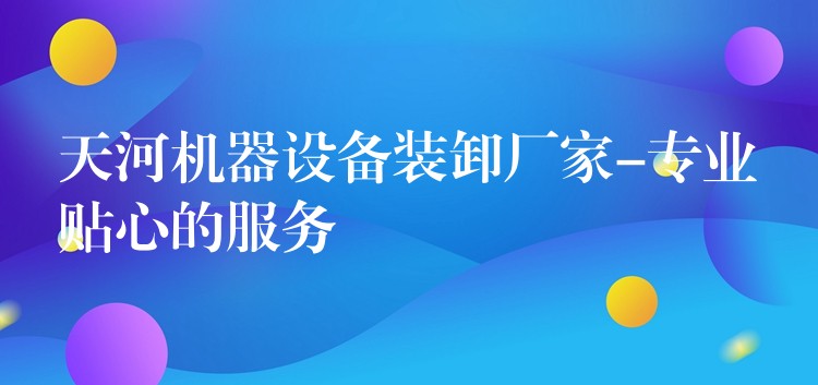 天河機(jī)器設(shè)備裝卸廠家-專業(yè)貼心的服務(wù)