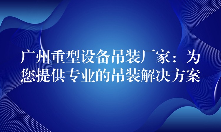 廣州重型設(shè)備吊裝廠家：為您提供專(zhuān)業(yè)的吊裝解決方案