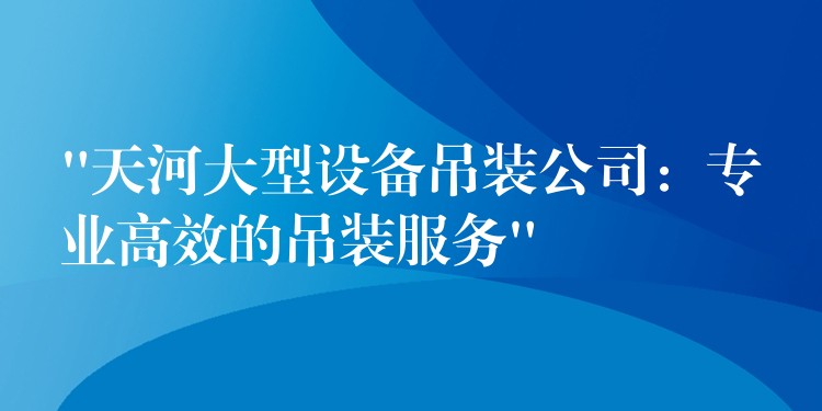 “天河大型設(shè)備吊裝公司：專業(yè)高效的吊裝服務(wù)”