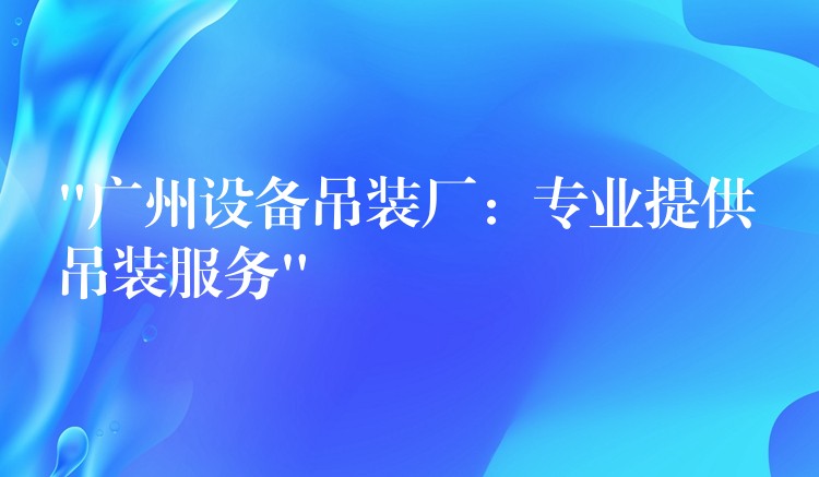 “廣州設(shè)備吊裝廠：專業(yè)提供吊裝服務(wù)”