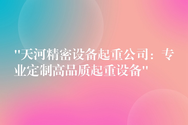 “天河精密設(shè)備起重公司：專業(yè)定制高品質(zhì)起重設(shè)備”