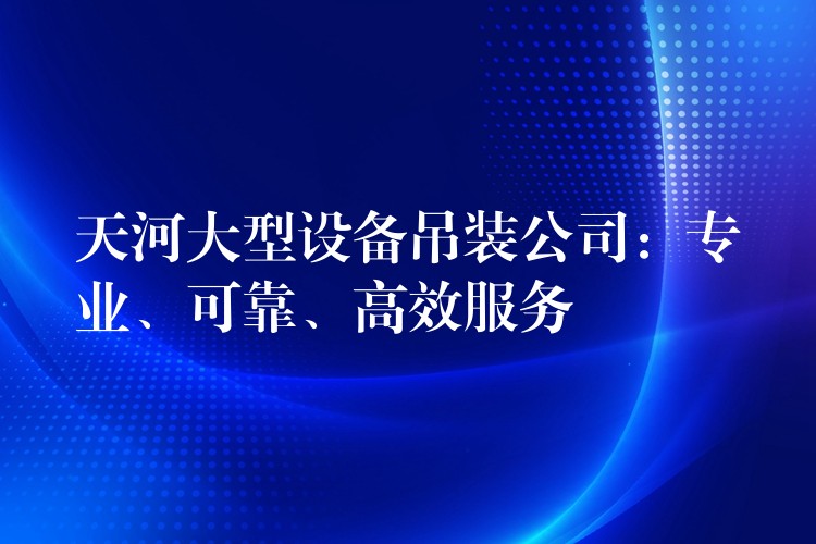 天河大型設(shè)備吊裝公司：專業(yè)、可靠、高效服務(wù)