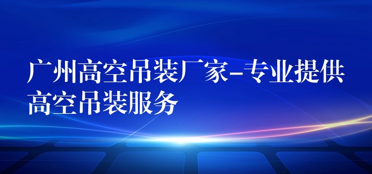 廣州高空吊裝廠家-專業(yè)提供高空吊裝服務(wù)