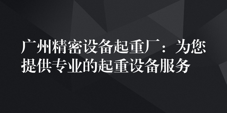 廣州精密設(shè)備起重廠：為您提供專業(yè)的起重設(shè)備服務(wù)