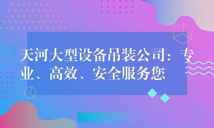 天河大型設(shè)備吊裝公司：專業(yè)、高效、安全服務(wù)您