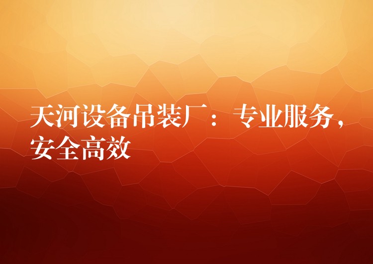 天河設(shè)備吊裝廠：專業(yè)服務(wù)，安全高效