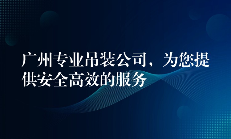 廣州專業(yè)吊裝公司，為您提供安全高效的服務(wù)