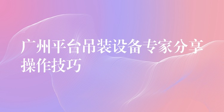 廣州平臺吊裝設(shè)備專家分享操作技巧