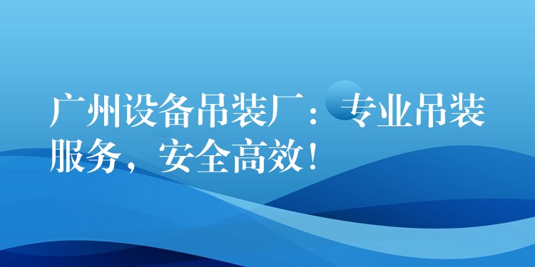 廣州設(shè)備吊裝廠：專業(yè)吊裝服務(wù)，安全高效！