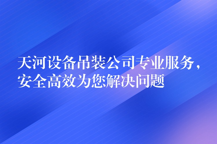 天河設(shè)備吊裝公司專業(yè)服務(wù)，安全高效為您解決問(wèn)題