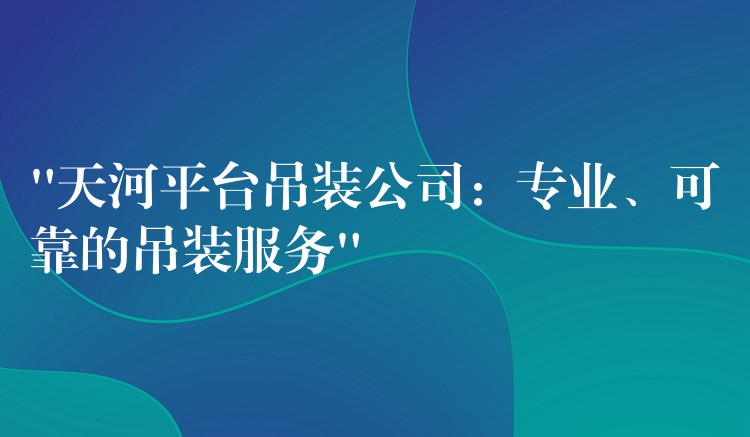 “天河平臺(tái)吊裝公司：專(zhuān)業(yè)、可靠的吊裝服務(wù)”