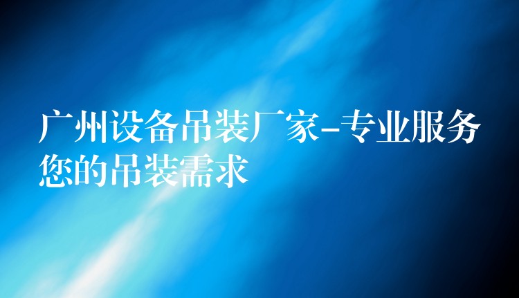 廣州設(shè)備吊裝廠家-專業(yè)服務(wù)您的吊裝需求