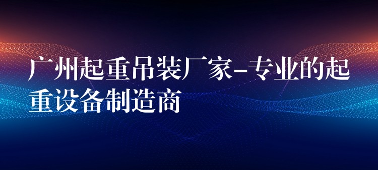 廣州起重吊裝廠家-專業(yè)的起重設(shè)備制造商