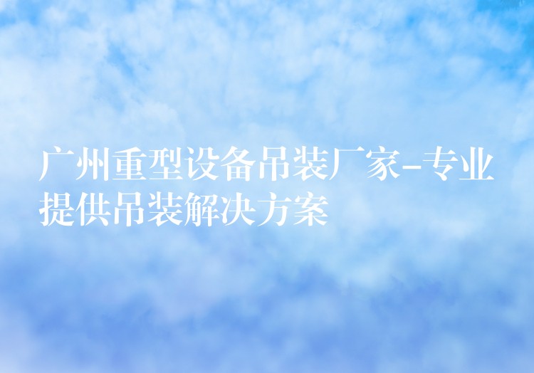 廣州重型設備吊裝廠家-專業(yè)提供吊裝解決方案