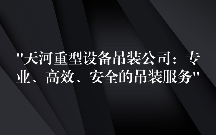 “天河重型設(shè)備吊裝公司：專業(yè)、高效、安全的吊裝服務(wù)”