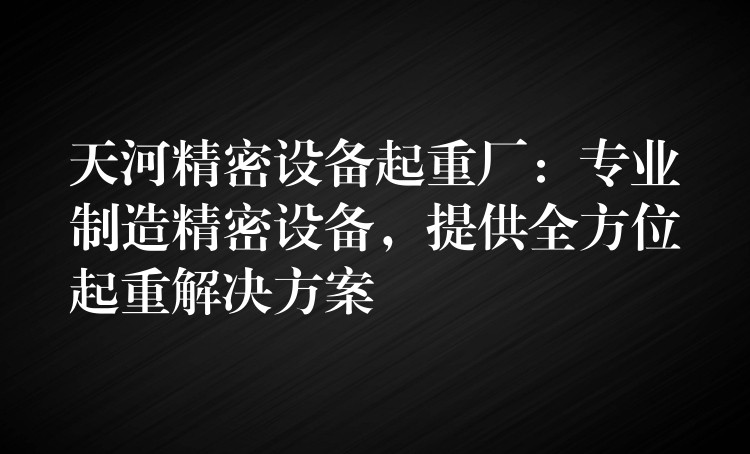 天河精密設(shè)備起重廠：專業(yè)制造精密設(shè)備，提供全方位起重解決方案