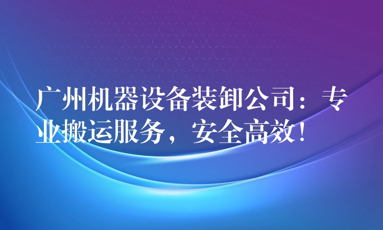 廣州機(jī)器設(shè)備裝卸公司：專業(yè)搬運(yùn)服務(wù)，安全高效！