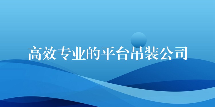 高效專業(yè)的平臺(tái)吊裝公司