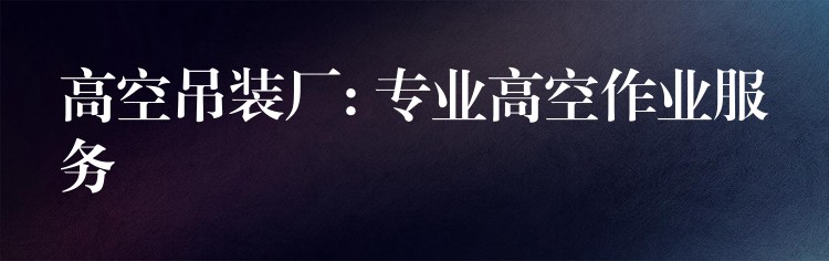 高空吊裝廠: 專業(yè)高空作業(yè)服務