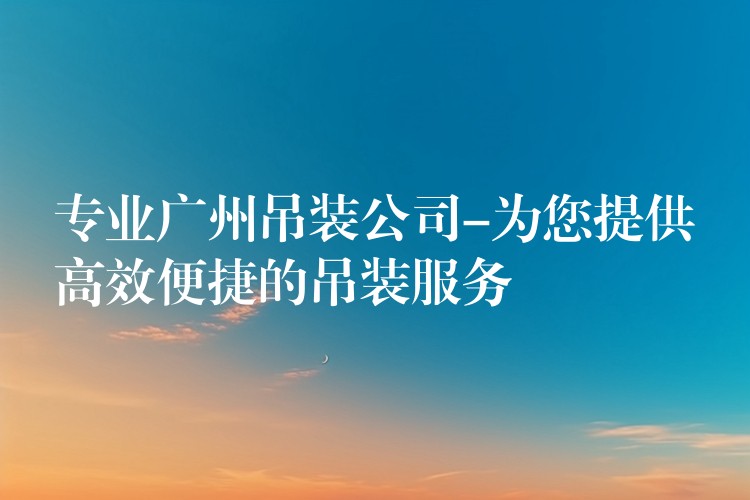 專業(yè)廣州吊裝公司-為您提供高效便捷的吊裝服務(wù)