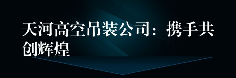 天河高空吊裝公司：攜手共創(chuàng)輝煌